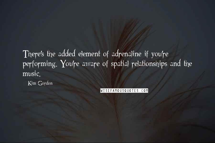 Kim Gordon Quotes: There's the added element of adrenaline if you're performing. You're aware of spatial relationships and the music.