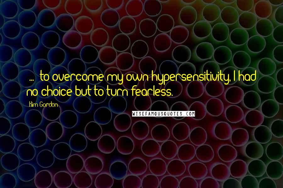 Kim Gordon Quotes: [...] to overcome my own hypersensitivity, I had no choice but to turn fearless.