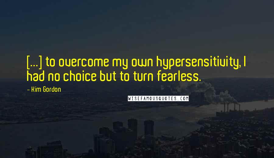 Kim Gordon Quotes: [...] to overcome my own hypersensitivity, I had no choice but to turn fearless.