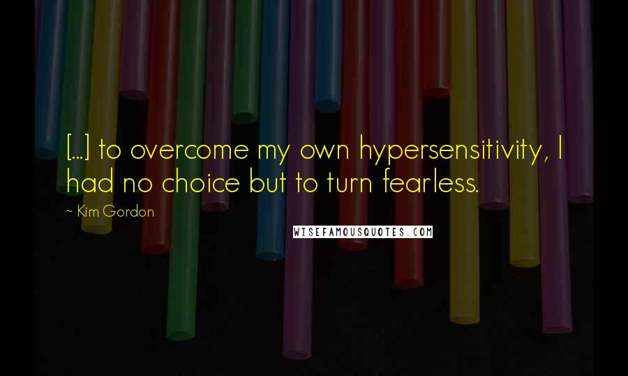 Kim Gordon Quotes: [...] to overcome my own hypersensitivity, I had no choice but to turn fearless.