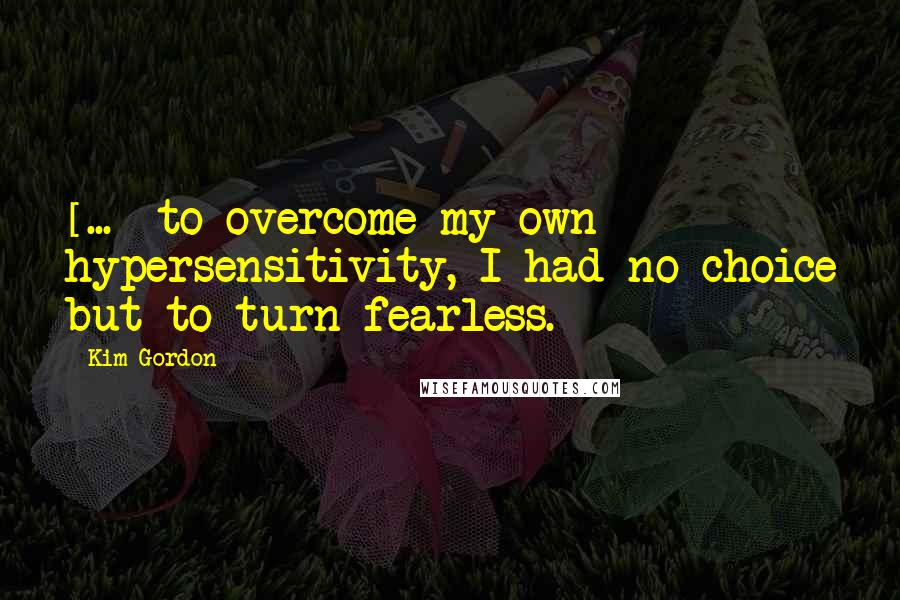 Kim Gordon Quotes: [...] to overcome my own hypersensitivity, I had no choice but to turn fearless.