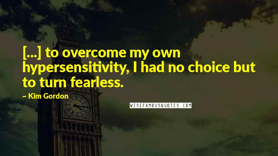 Kim Gordon Quotes: [...] to overcome my own hypersensitivity, I had no choice but to turn fearless.