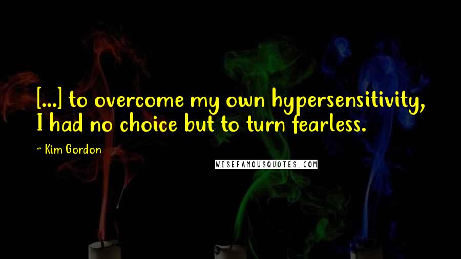 Kim Gordon Quotes: [...] to overcome my own hypersensitivity, I had no choice but to turn fearless.