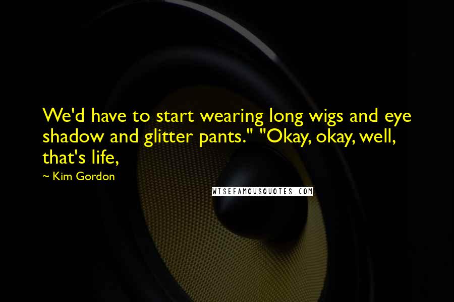Kim Gordon Quotes: We'd have to start wearing long wigs and eye shadow and glitter pants." "Okay, okay, well, that's life,