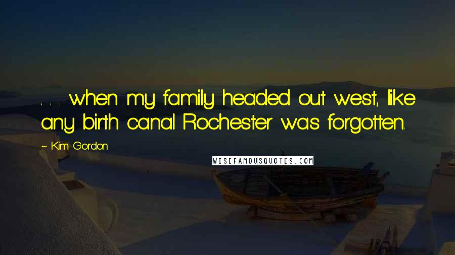 Kim Gordon Quotes: . . . when my family headed out west, like any birth canal Rochester was forgotten.