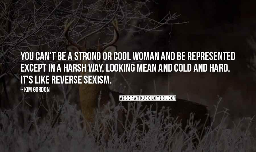 Kim Gordon Quotes: You can't be a strong or cool woman and be represented except in a harsh way, looking mean and cold and hard. It's like reverse sexism.