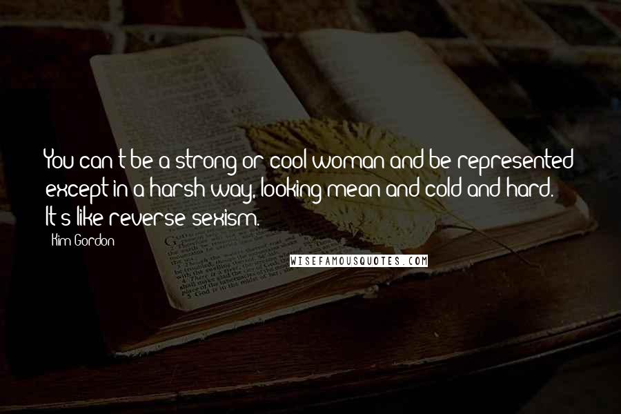 Kim Gordon Quotes: You can't be a strong or cool woman and be represented except in a harsh way, looking mean and cold and hard. It's like reverse sexism.
