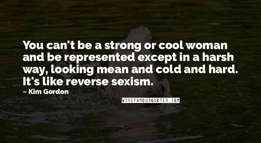 Kim Gordon Quotes: You can't be a strong or cool woman and be represented except in a harsh way, looking mean and cold and hard. It's like reverse sexism.