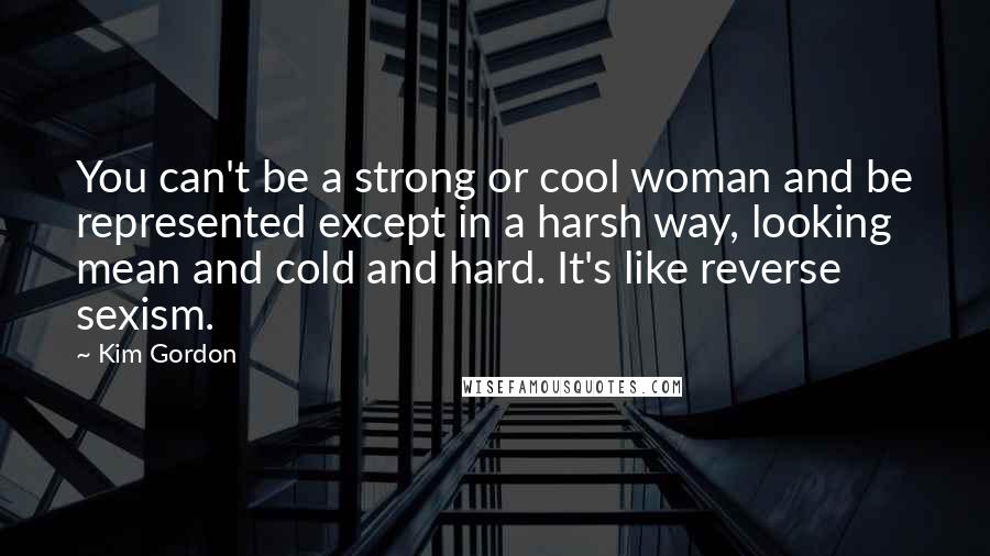 Kim Gordon Quotes: You can't be a strong or cool woman and be represented except in a harsh way, looking mean and cold and hard. It's like reverse sexism.