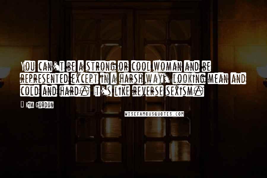 Kim Gordon Quotes: You can't be a strong or cool woman and be represented except in a harsh way, looking mean and cold and hard. It's like reverse sexism.
