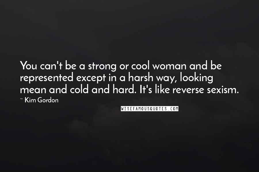 Kim Gordon Quotes: You can't be a strong or cool woman and be represented except in a harsh way, looking mean and cold and hard. It's like reverse sexism.