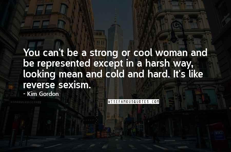 Kim Gordon Quotes: You can't be a strong or cool woman and be represented except in a harsh way, looking mean and cold and hard. It's like reverse sexism.