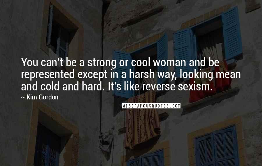Kim Gordon Quotes: You can't be a strong or cool woman and be represented except in a harsh way, looking mean and cold and hard. It's like reverse sexism.