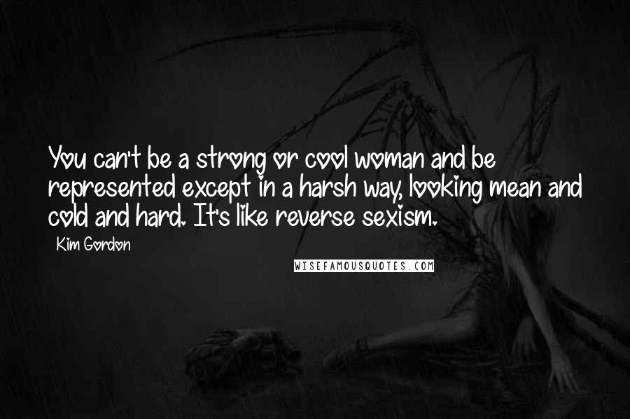 Kim Gordon Quotes: You can't be a strong or cool woman and be represented except in a harsh way, looking mean and cold and hard. It's like reverse sexism.