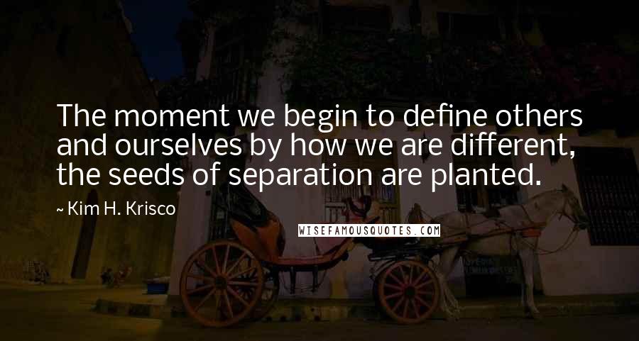 Kim H. Krisco Quotes: The moment we begin to define others and ourselves by how we are different, the seeds of separation are planted.