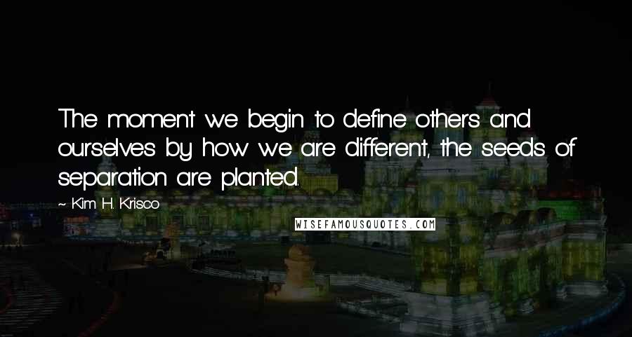 Kim H. Krisco Quotes: The moment we begin to define others and ourselves by how we are different, the seeds of separation are planted.