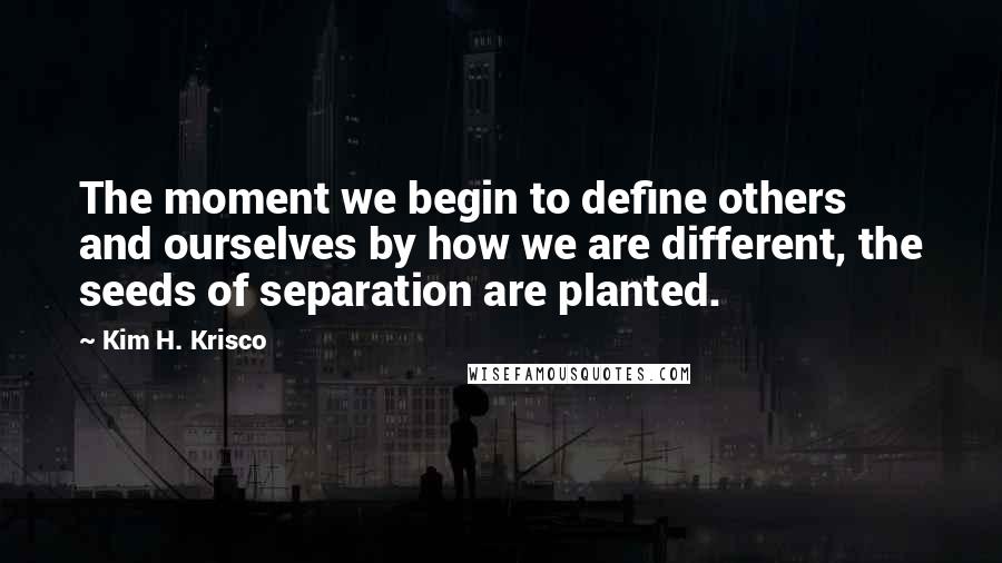 Kim H. Krisco Quotes: The moment we begin to define others and ourselves by how we are different, the seeds of separation are planted.
