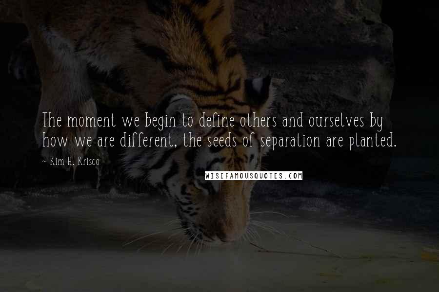 Kim H. Krisco Quotes: The moment we begin to define others and ourselves by how we are different, the seeds of separation are planted.