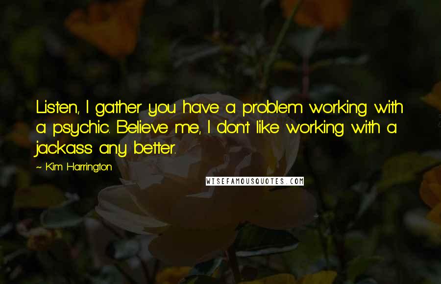 Kim Harrington Quotes: Listen, I gather you have a problem working with a psychic. Believe me, I don't like working with a jackass any better.