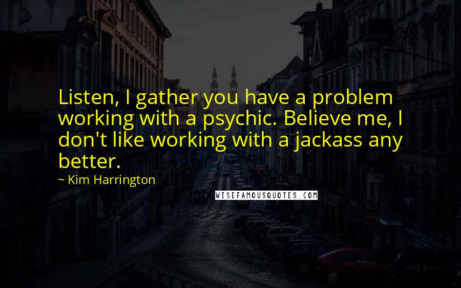 Kim Harrington Quotes: Listen, I gather you have a problem working with a psychic. Believe me, I don't like working with a jackass any better.