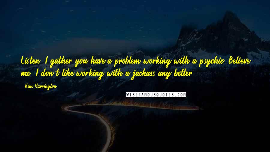 Kim Harrington Quotes: Listen, I gather you have a problem working with a psychic. Believe me, I don't like working with a jackass any better.