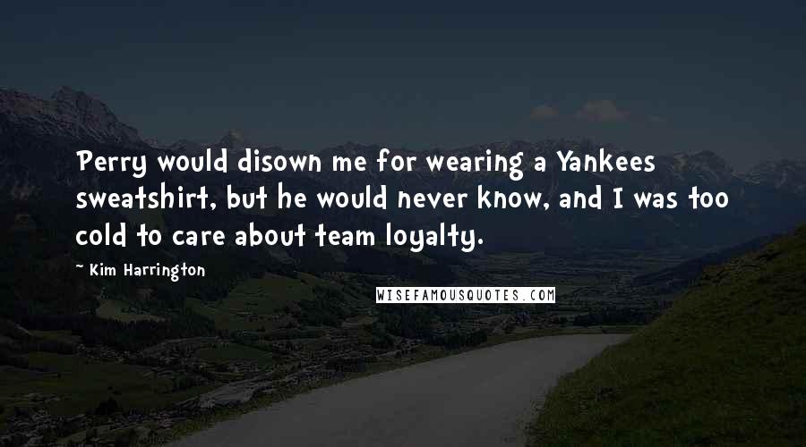 Kim Harrington Quotes: Perry would disown me for wearing a Yankees sweatshirt, but he would never know, and I was too cold to care about team loyalty.