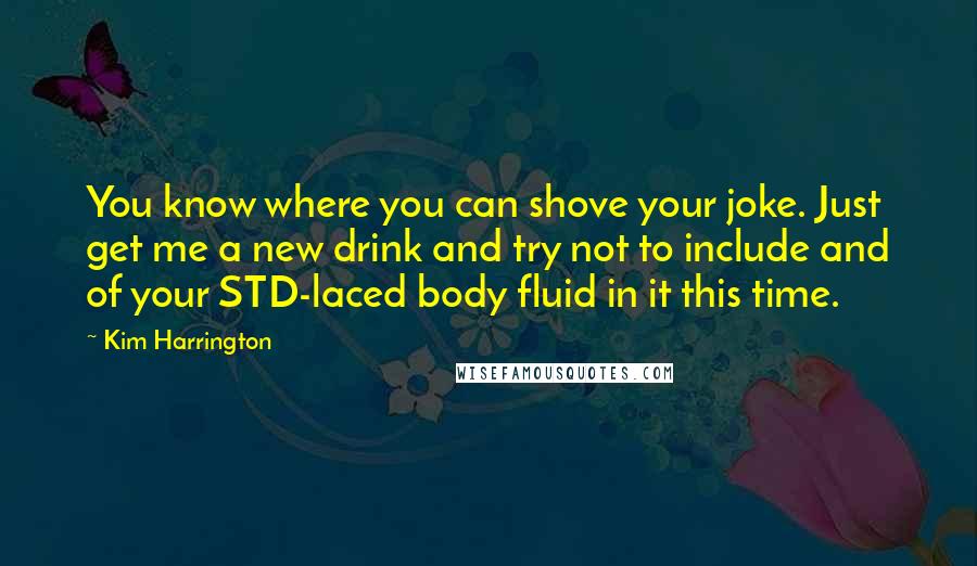 Kim Harrington Quotes: You know where you can shove your joke. Just get me a new drink and try not to include and of your STD-laced body fluid in it this time.