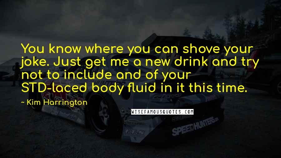 Kim Harrington Quotes: You know where you can shove your joke. Just get me a new drink and try not to include and of your STD-laced body fluid in it this time.
