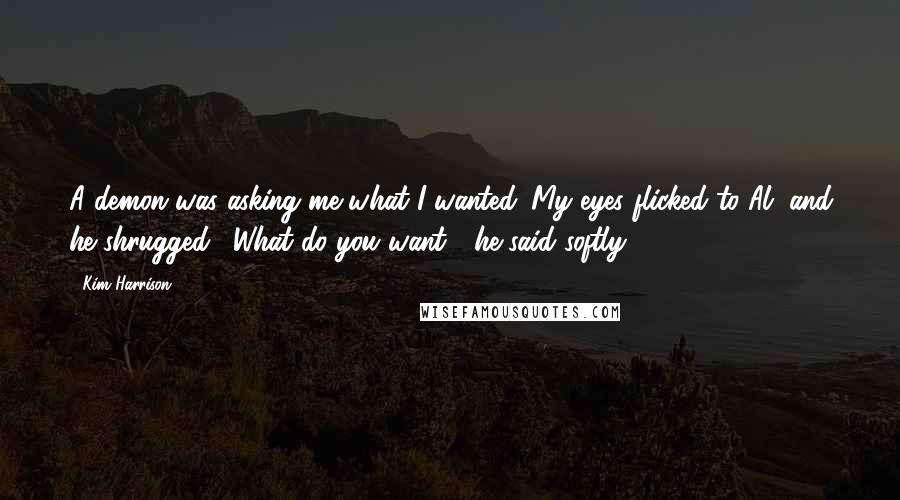 Kim Harrison Quotes: A demon was asking me what I wanted. My eyes flicked to Al, and he shrugged. "What do you want?" he said softly.