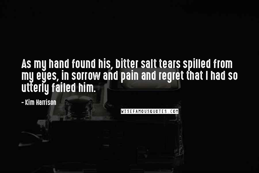 Kim Harrison Quotes: As my hand found his, bitter salt tears spilled from my eyes, in sorrow and pain and regret that I had so utterly failed him.