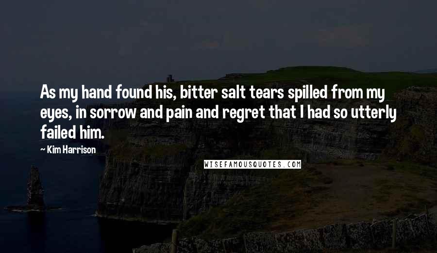 Kim Harrison Quotes: As my hand found his, bitter salt tears spilled from my eyes, in sorrow and pain and regret that I had so utterly failed him.