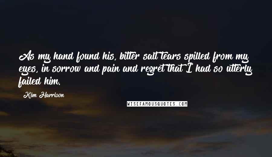 Kim Harrison Quotes: As my hand found his, bitter salt tears spilled from my eyes, in sorrow and pain and regret that I had so utterly failed him.