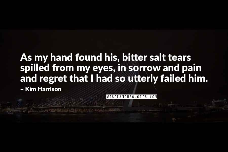 Kim Harrison Quotes: As my hand found his, bitter salt tears spilled from my eyes, in sorrow and pain and regret that I had so utterly failed him.