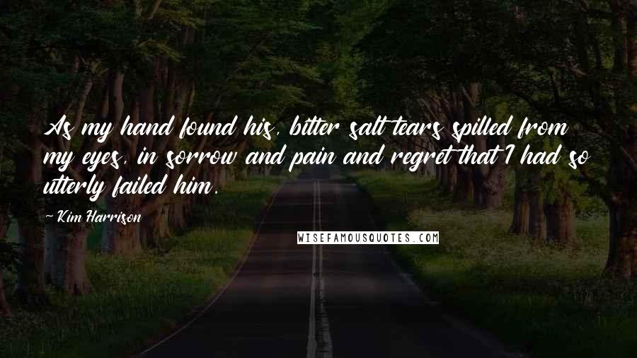 Kim Harrison Quotes: As my hand found his, bitter salt tears spilled from my eyes, in sorrow and pain and regret that I had so utterly failed him.