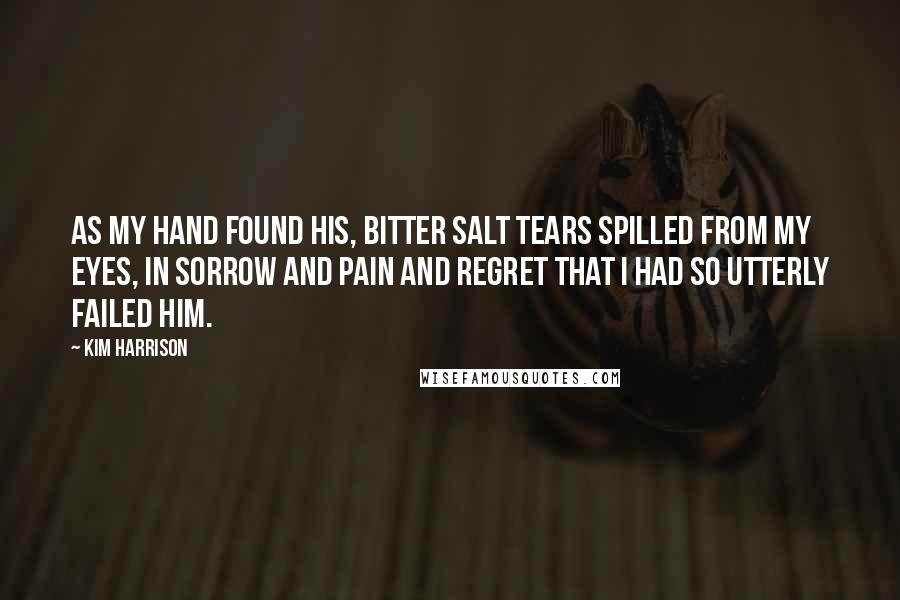Kim Harrison Quotes: As my hand found his, bitter salt tears spilled from my eyes, in sorrow and pain and regret that I had so utterly failed him.
