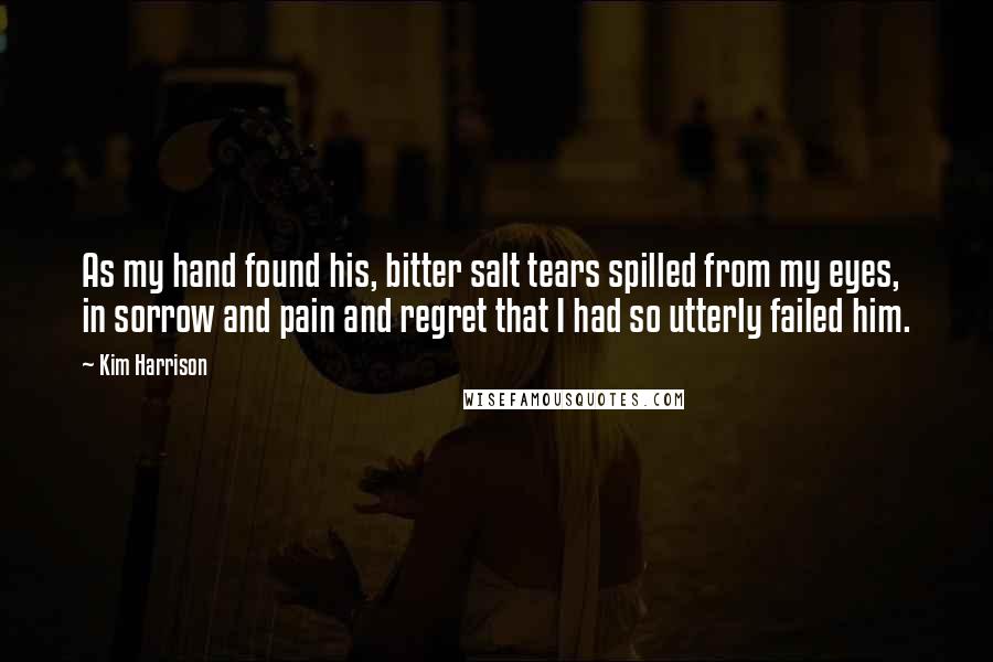 Kim Harrison Quotes: As my hand found his, bitter salt tears spilled from my eyes, in sorrow and pain and regret that I had so utterly failed him.