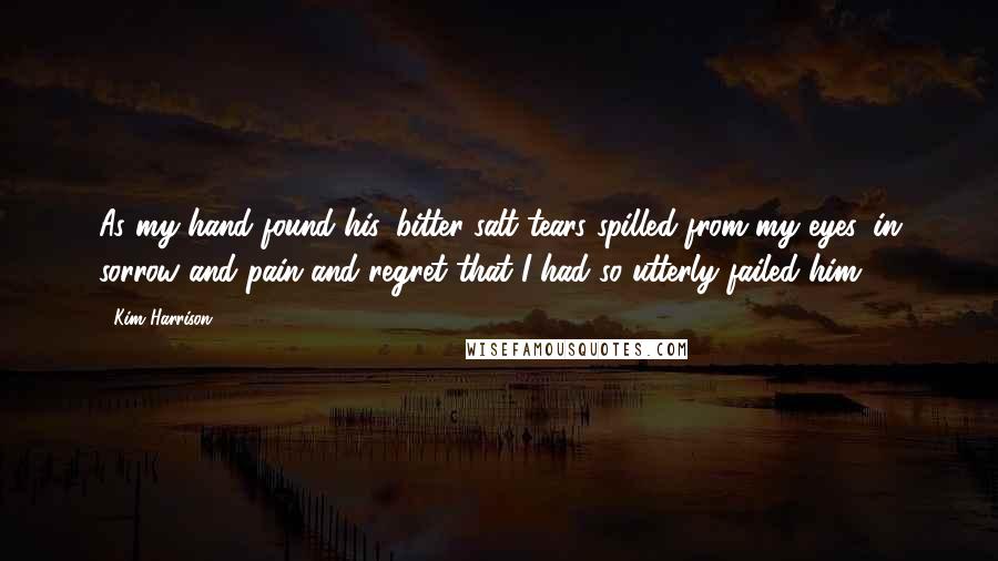 Kim Harrison Quotes: As my hand found his, bitter salt tears spilled from my eyes, in sorrow and pain and regret that I had so utterly failed him.