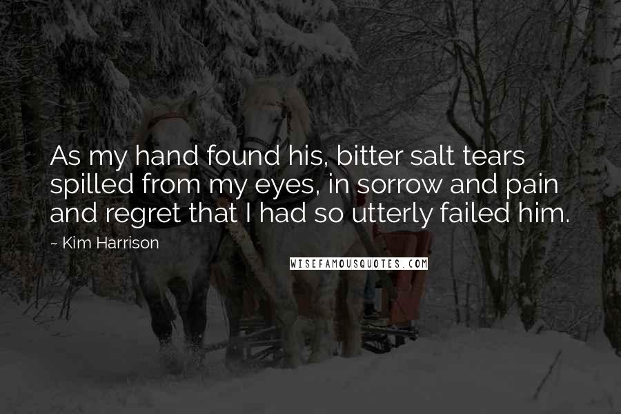 Kim Harrison Quotes: As my hand found his, bitter salt tears spilled from my eyes, in sorrow and pain and regret that I had so utterly failed him.