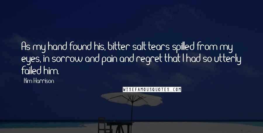 Kim Harrison Quotes: As my hand found his, bitter salt tears spilled from my eyes, in sorrow and pain and regret that I had so utterly failed him.