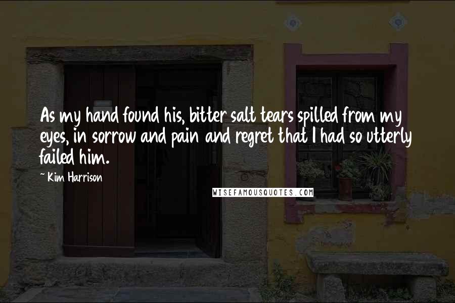 Kim Harrison Quotes: As my hand found his, bitter salt tears spilled from my eyes, in sorrow and pain and regret that I had so utterly failed him.