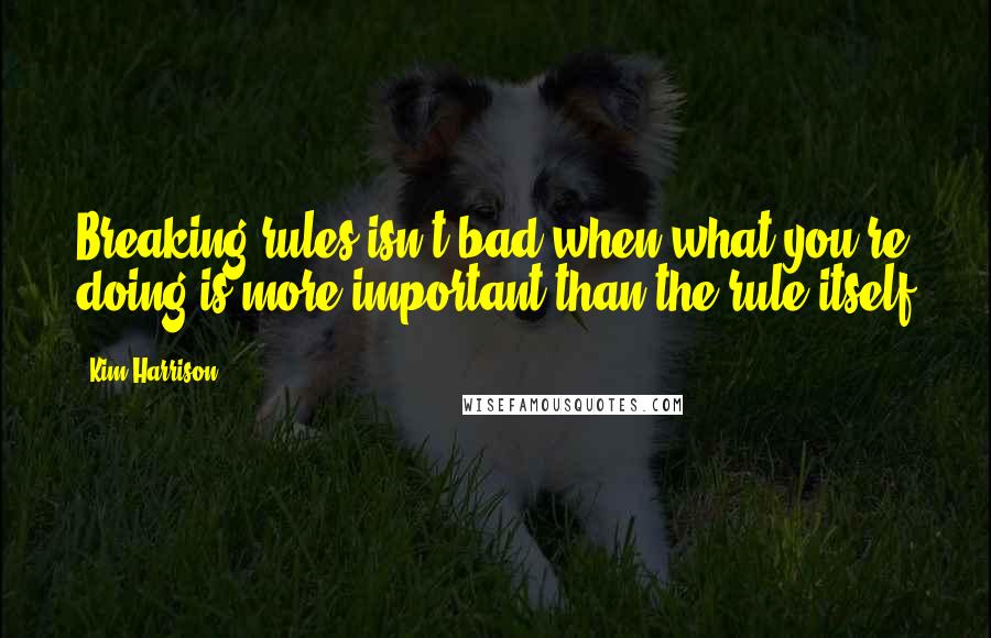 Kim Harrison Quotes: Breaking rules isn't bad when what you're doing is more important than the rule itself