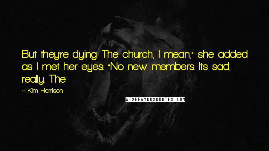 Kim Harrison Quotes: But they're dying. The church, I mean," she added as I met her eyes. "No new members. It's sad, really. The