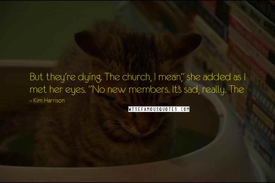 Kim Harrison Quotes: But they're dying. The church, I mean," she added as I met her eyes. "No new members. It's sad, really. The