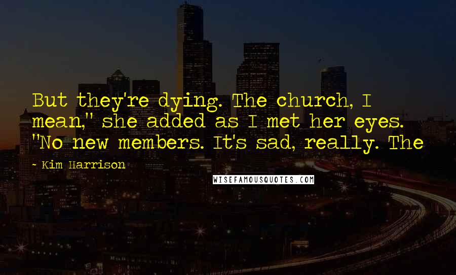 Kim Harrison Quotes: But they're dying. The church, I mean," she added as I met her eyes. "No new members. It's sad, really. The