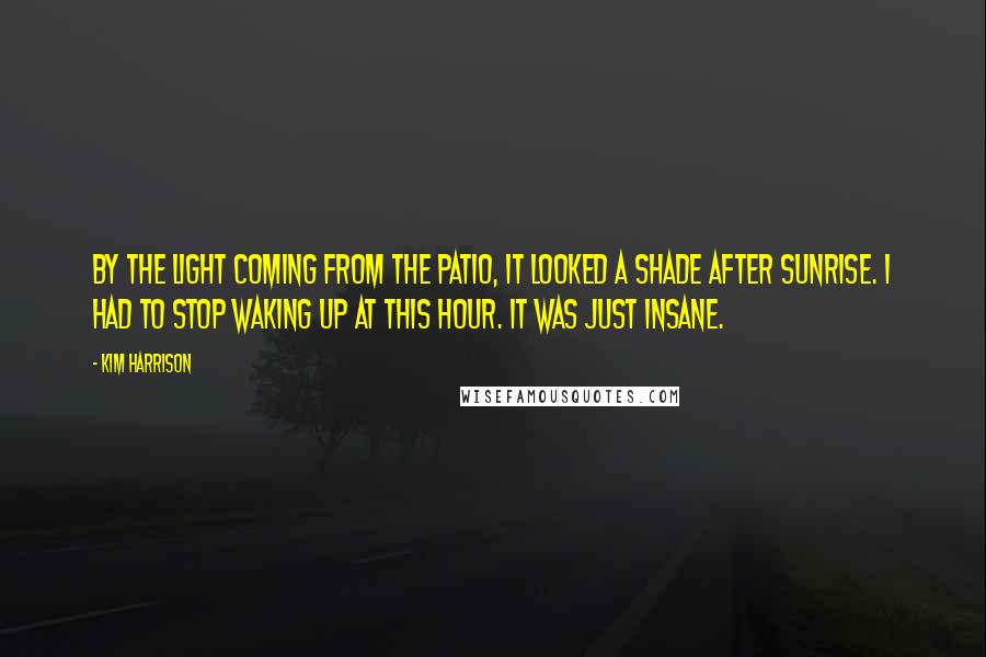 Kim Harrison Quotes: By the light coming from the patio, it looked a shade after sunrise. I had to stop waking up at this hour. It was just insane.