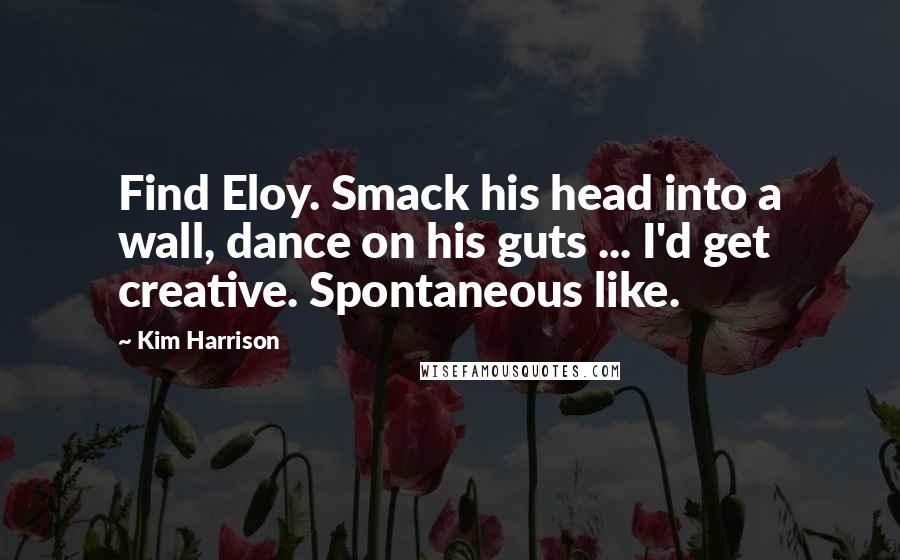 Kim Harrison Quotes: Find Eloy. Smack his head into a wall, dance on his guts ... I'd get creative. Spontaneous like.