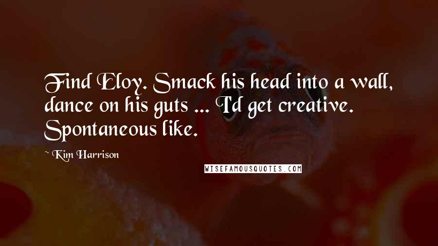 Kim Harrison Quotes: Find Eloy. Smack his head into a wall, dance on his guts ... I'd get creative. Spontaneous like.