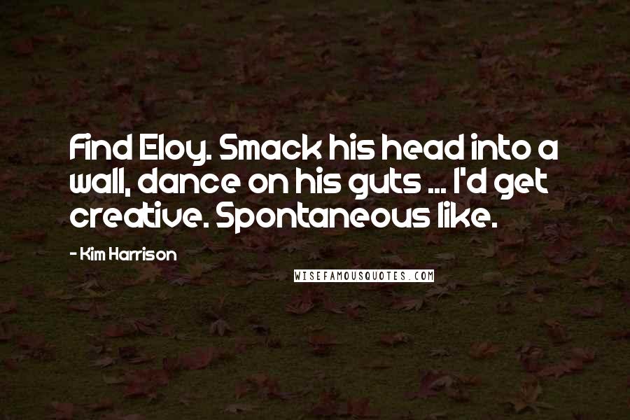 Kim Harrison Quotes: Find Eloy. Smack his head into a wall, dance on his guts ... I'd get creative. Spontaneous like.