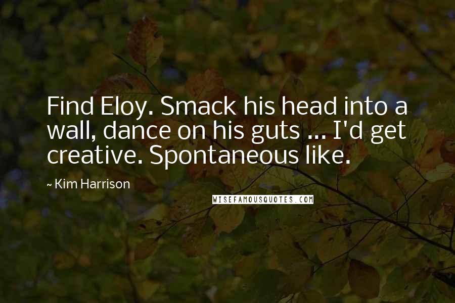 Kim Harrison Quotes: Find Eloy. Smack his head into a wall, dance on his guts ... I'd get creative. Spontaneous like.