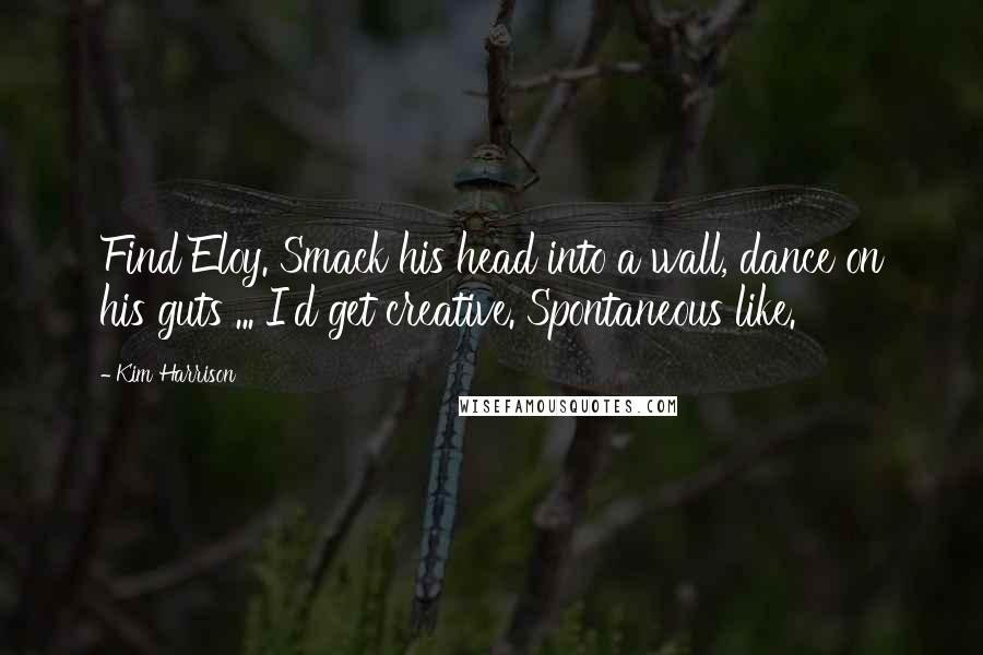 Kim Harrison Quotes: Find Eloy. Smack his head into a wall, dance on his guts ... I'd get creative. Spontaneous like.